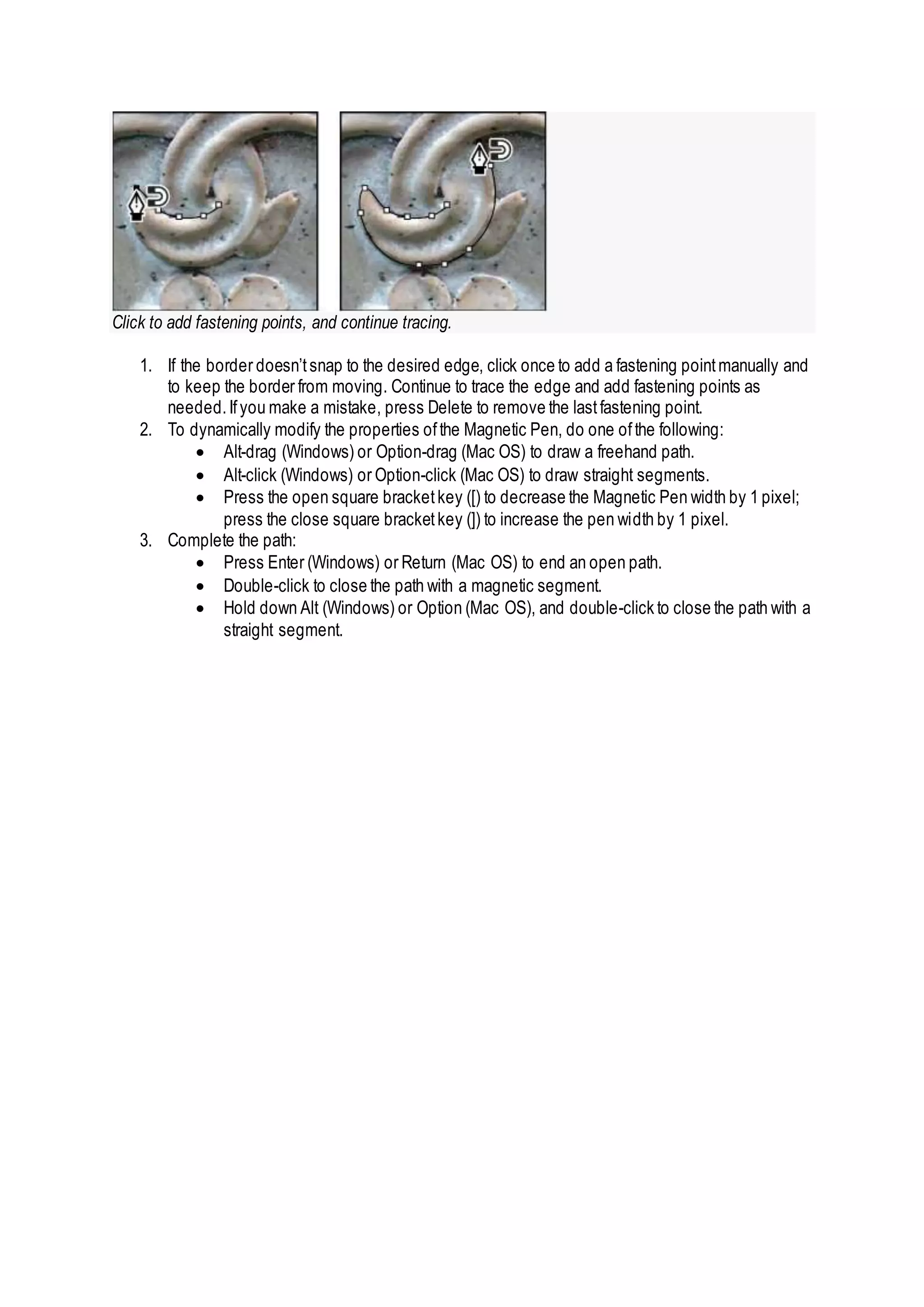 Click to add fastening points, and continue tracing.
1. If the border doesn’tsnap to the desired edge, click once to add a fastening pointmanually and
to keep the border from moving. Continue to trace the edge and add fastening points as
needed.Ifyou make a mistake, press Delete to remove the lastfastening point.
2. To dynamically modify the properties ofthe Magnetic Pen, do one ofthe following:
 Alt-drag (Windows) or Option-drag (Mac OS) to draw a freehand path.
 Alt-click (Windows) or Option-click (Mac OS) to draw straight segments.
 Press the open square bracketkey ([) to decrease the Magnetic Pen width by 1 pixel;
press the close square bracketkey (]) to increase the pen width by 1 pixel.
3. Complete the path:
 Press Enter (Windows) or Return (Mac OS) to end an open path.
 Double-click to close the path with a magnetic segment.
 Hold down Alt (Windows) or Option (Mac OS), and double-click to close the path with a
straight segment.
 
