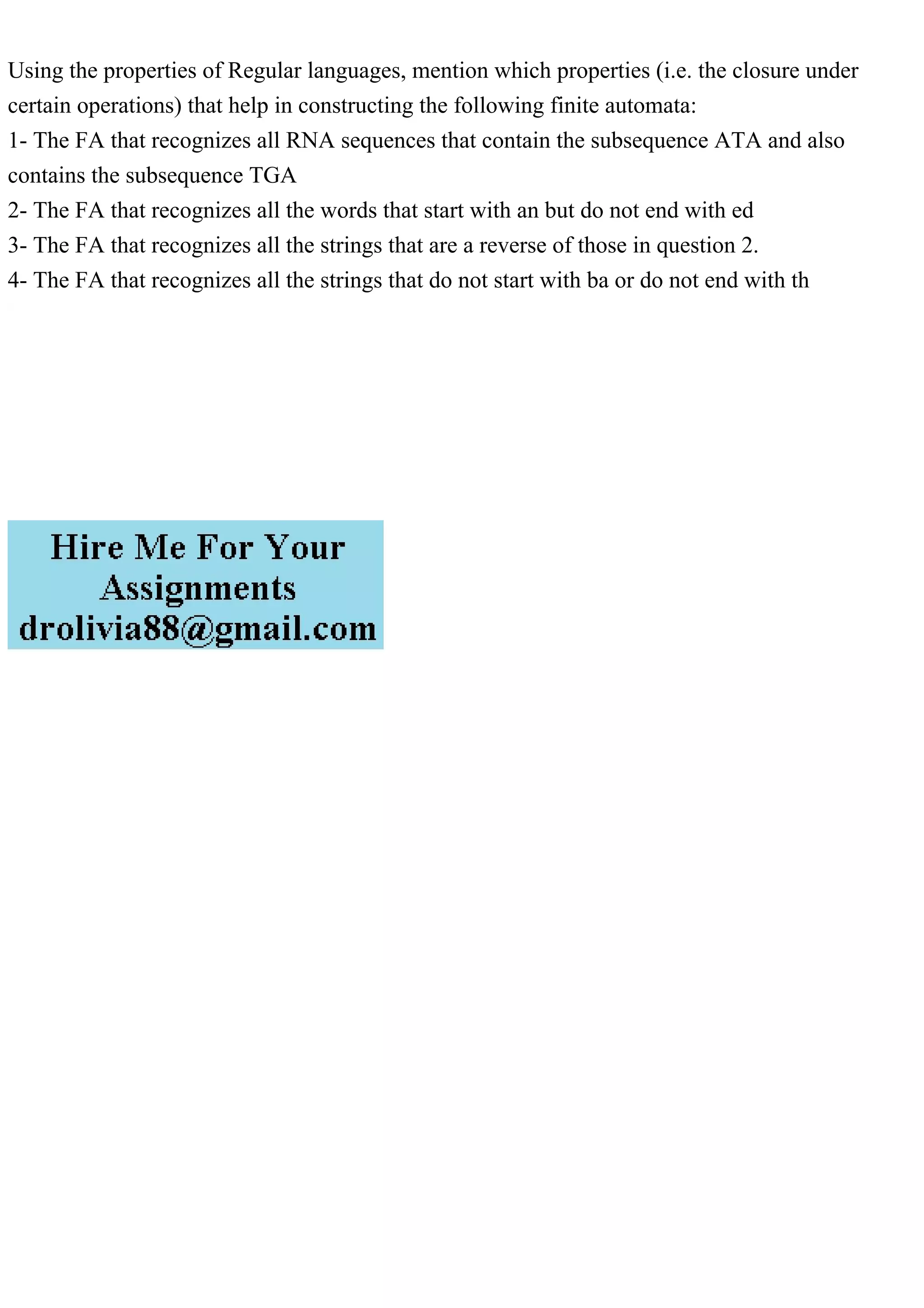 Using the properties of Regular languages, mention which properties (i.e. the closure under
certain operations) that help in constructing the following finite automata:
1- The FA that recognizes all RNA sequences that contain the subsequence ATA and also
contains the subsequence TGA
2- The FA that recognizes all the words that start with an but do not end with ed
3- The FA that recognizes all the strings that are a reverse of those in question 2.
4- The FA that recognizes all the strings that do not start with ba or do not end with th