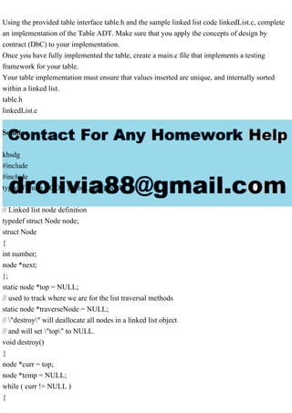 Using the provided table interface table.h and the sample linked list code linkedList.c, complete
an implementation of the Table ADT. Make sure that you apply the concepts of design by
contract (DbC) to your implementation.
Once you have fully implemented the table, create a main.c file that implements a testing
framework for your table.
Your table implementation must ensure that values inserted are unique, and internally sorted
within a linked list.
table.h
linkedList.c
Solution
khsdg
#include
#include
typedef enum BOOL { false, true } bool;
// Linked list node definition
typedef struct Node node;
struct Node
{
int number;
node *next;
};
static node *top = NULL;
// used to track where we are for the list traversal methods
static node *traverseNode = NULL;
// "destroy" will deallocate all nodes in a linked list object
// and will set "top" to NULL.
void destroy()
{
node *curr = top;
node *temp = NULL;
while ( curr != NULL )
{