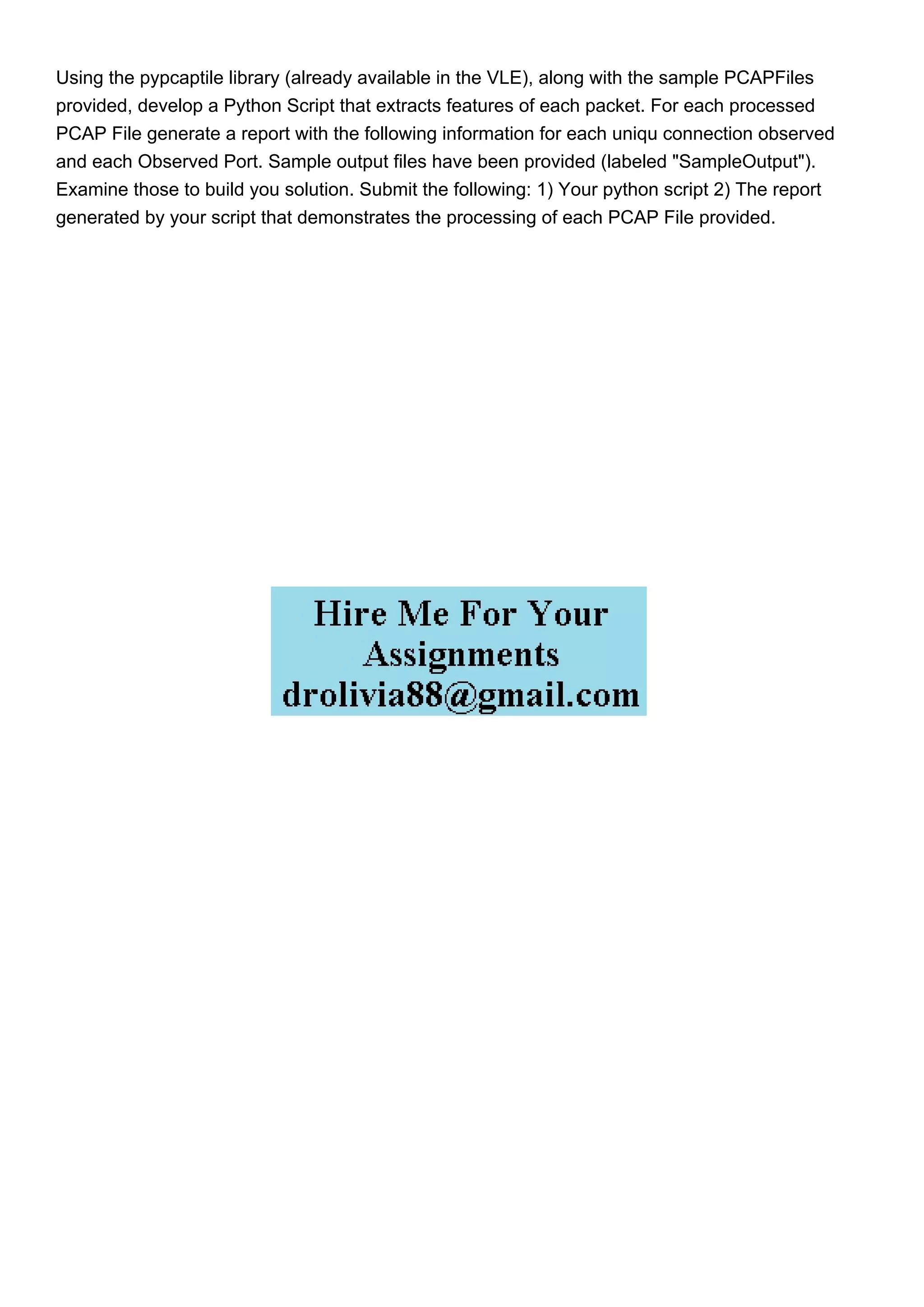 Using the pypcaptile library (already available in the VLE), along with the sample PCAPFiles
provided, develop a Python Script that extracts features of each packet. For each processed
PCAP File generate a report with the following information for each uniqu connection observed
and each Observed Port. Sample output files have been provided (labeled "SampleOutput").
Examine those to build you solution. Submit the following: 1) Your python script 2) The report
generated by your script that demonstrates the processing of each PCAP File provided.
 