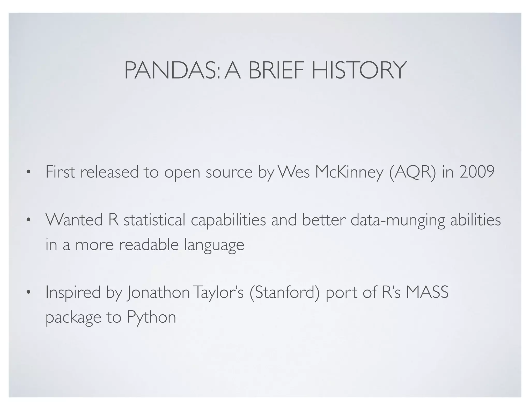 PANDAS:A BRIEF HISTORY
• First released to open source by Wes McKinney (AQR) in 2009
• Wanted R statistical capabilities and better data-munging abilities
in a more readable language
• Inspired by JonathonTaylor’s (Stanford) port of R’s MASS
package to Python
 