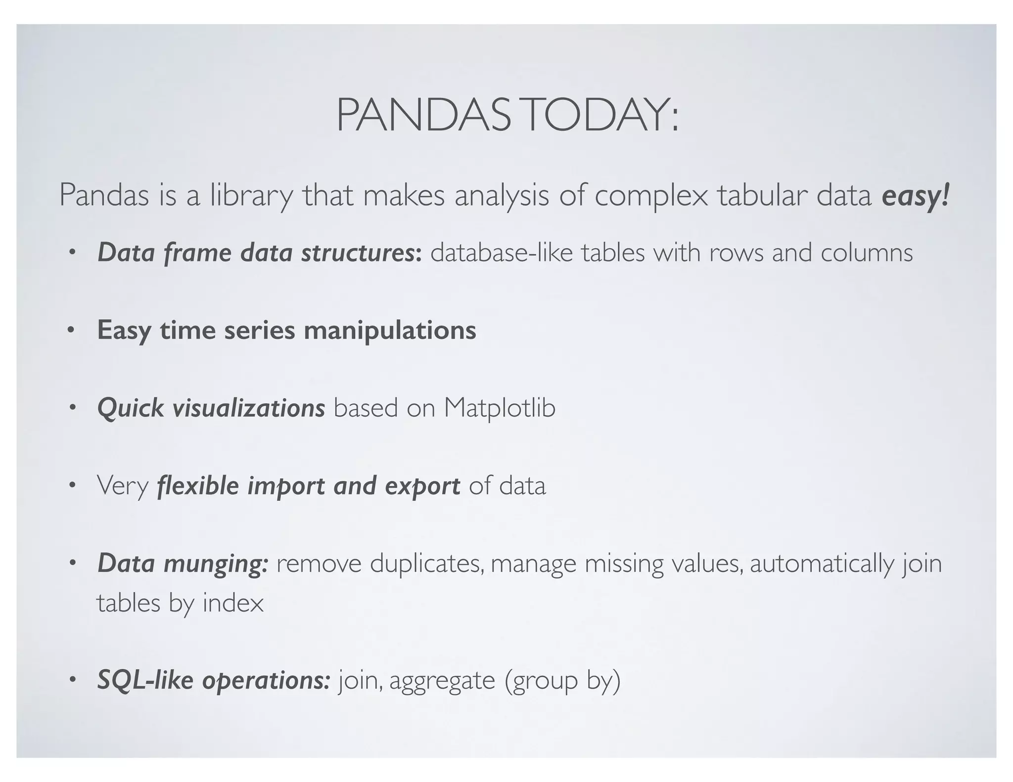 PANDASTODAY:
• Data frame data structures: database-like tables with rows and columns
• Easy time series manipulations
• Quick visualizations based on Matplotlib
• Very ﬂexible import and export of data
• Data munging: remove duplicates, manage missing values, automatically join
tables by index
• SQL-like operations: join, aggregate (group by)
Pandas is a library that makes analysis of complex tabular data easy!
 