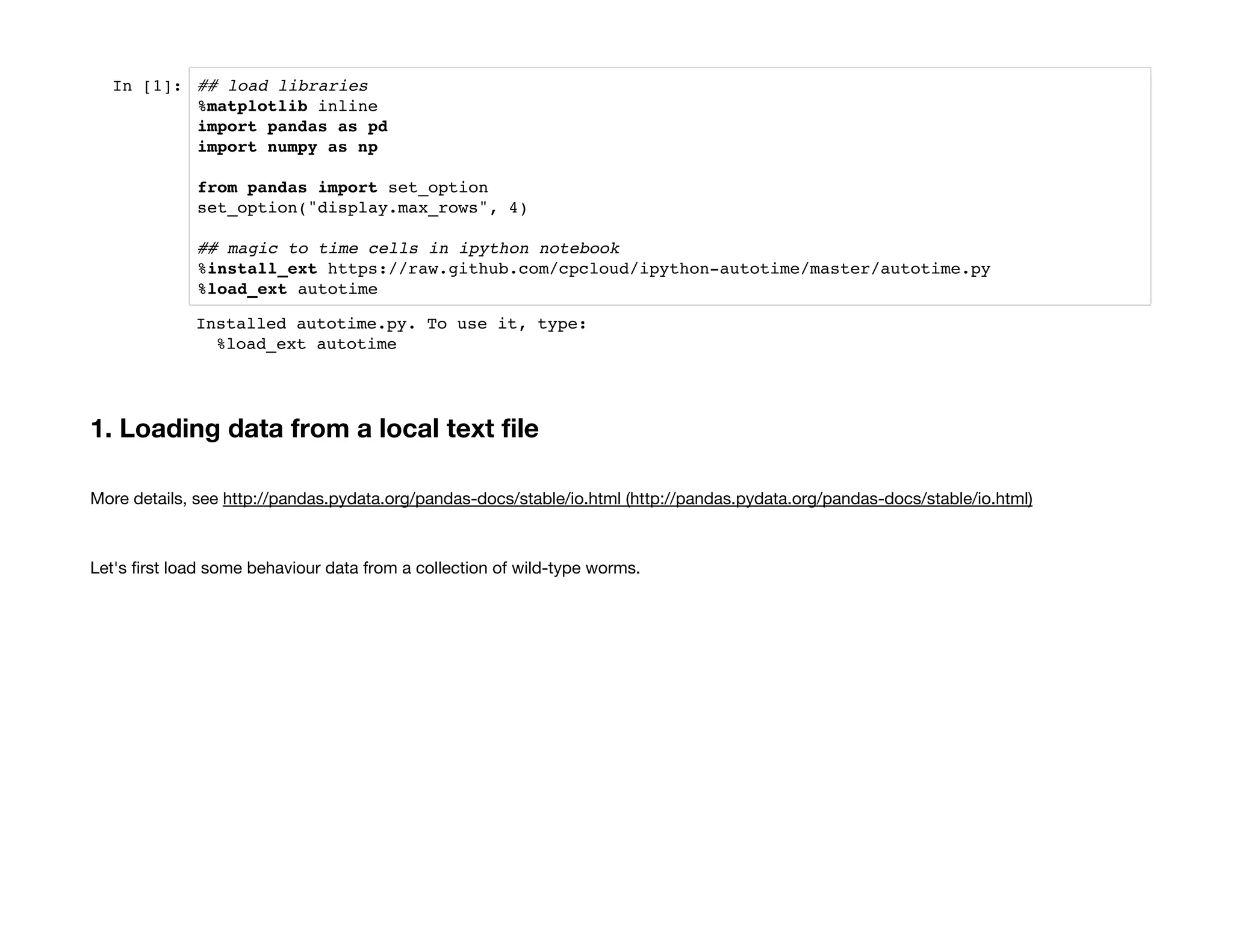 In [1]: ## load libraries
%matplotlib inline
import pandas as pd
import numpy as np
from pandas import set_option
set_option("display.max_rows", 4)
## magic to time cells in ipython notebook
%install_ext https://raw.github.com/cpcloud/ipython-autotime/master/autotime.py
%load_ext autotime
1. Loading data from a local text file
More details, see http://pandas.pydata.org/pandas-docs/stable/io.html (http://pandas.pydata.org/pandas-docs/stable/io.html)
Let's first load some behaviour data from a collection of wild-type worms.
Installed autotime.py. To use it, type:
%load_ext autotime
 