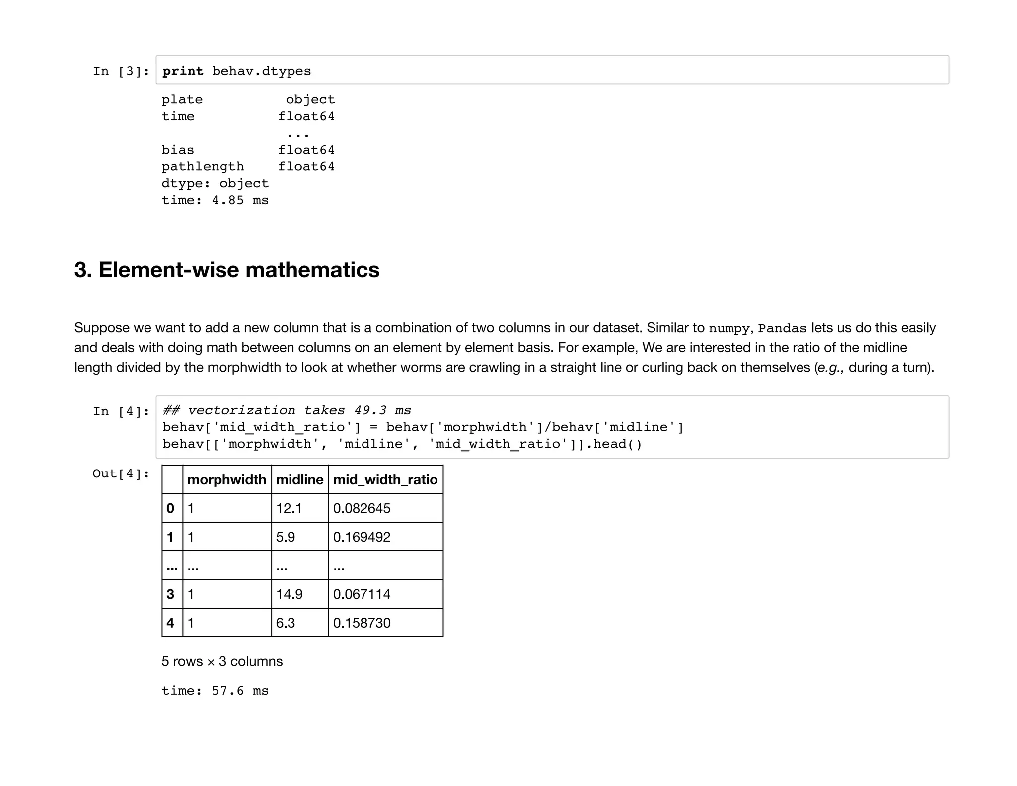 In [3]: print behav.dtypes
3. Element-wise mathematics
Suppose we want to add a new column that is a combination of two columns in our dataset. Similar to numpy, Pandas lets us do this easily
and deals with doing math between columns on an element by element basis. For example, We are interested in the ratio of the midline
length divided by the morphwidth to look at whether worms are crawling in a straight line or curling back on themselves (e.g., during a turn).
In [4]: ## vectorization takes 49.3 ms
behav['mid_width_ratio'] = behav['morphwidth']/behav['midline']
behav[['morphwidth', 'midline', 'mid_width_ratio']].head()
plate object
time float64
...
bias float64
pathlength float64
dtype: object
time: 4.85 ms
Out[4]: morphwidth midline mid_width_ratio
0 1 12.1 0.082645
1 1 5.9 0.169492
... ... ... ...
3 1 14.9 0.067114
4 1 6.3 0.158730
5 rows × 3 columns
time: 57.6 ms
 