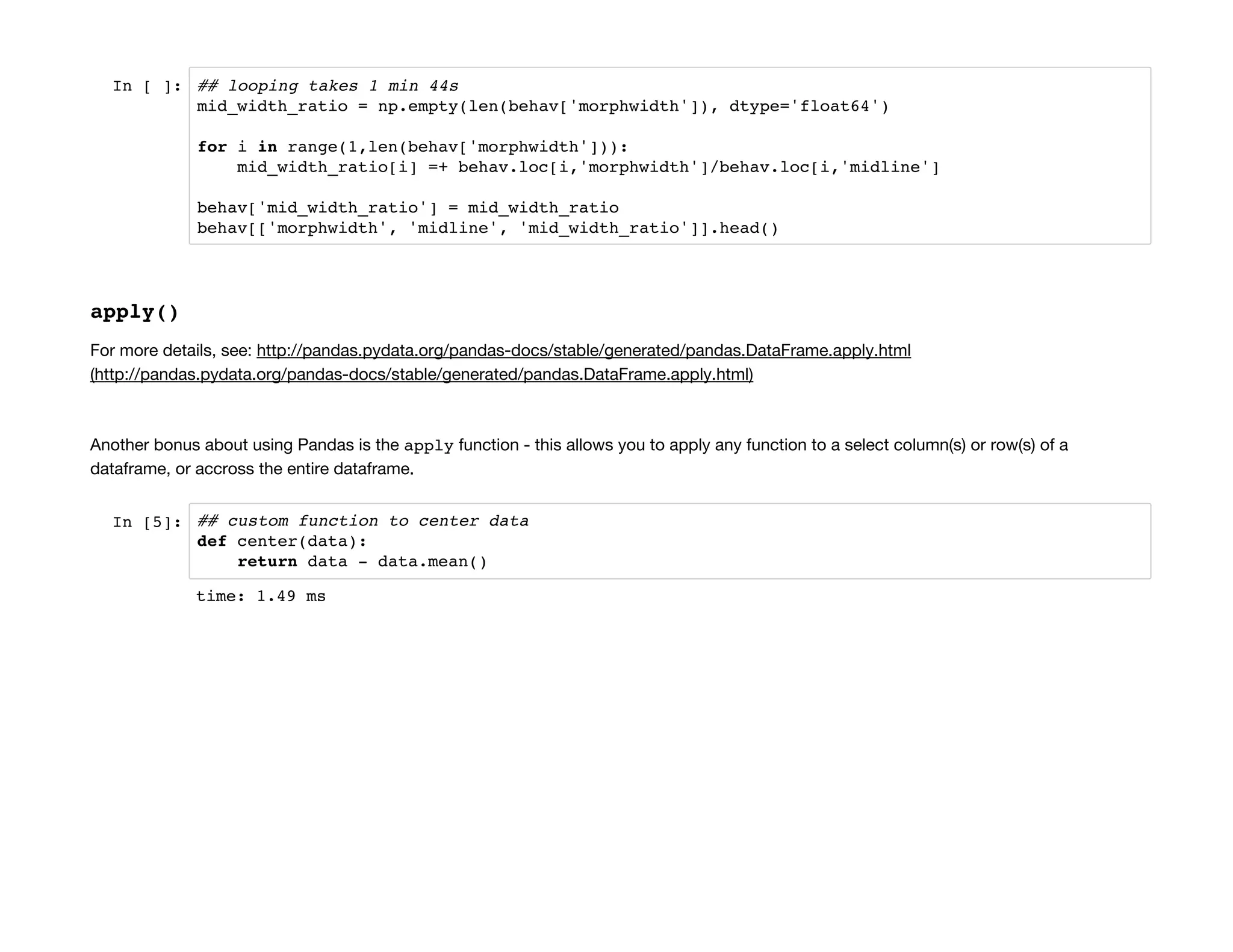 In [ ]: ## looping takes 1 min 44s
mid_width_ratio = np.empty(len(behav['morphwidth']), dtype='float64')
for i in range(1,len(behav['morphwidth'])):
mid_width_ratio[i] =+ behav.loc[i,'morphwidth']/behav.loc[i,'midline']
behav['mid_width_ratio'] = mid_width_ratio
behav[['morphwidth', 'midline', 'mid_width_ratio']].head()
apply()
For more details, see: http://pandas.pydata.org/pandas-docs/stable/generated/pandas.DataFrame.apply.html
(http://pandas.pydata.org/pandas-docs/stable/generated/pandas.DataFrame.apply.html)
Another bonus about using Pandas is the apply function - this allows you to apply any function to a select column(s) or row(s) of a
dataframe, or accross the entire dataframe.
In [5]: ## custom function to center data
def center(data):
return data - data.mean()
time: 1.49 ms
 