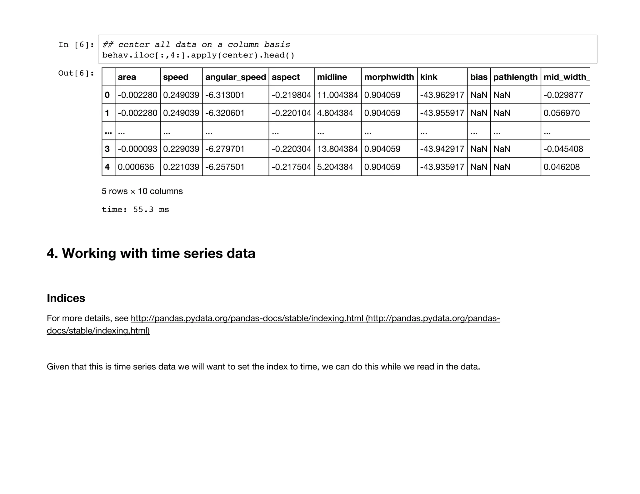 In [6]: ## center all data on a column basis
behav.iloc[:,4:].apply(center).head()
4. Working with time series data
Indices
For more details, see http://pandas.pydata.org/pandas-docs/stable/indexing.html (http://pandas.pydata.org/pandas-
docs/stable/indexing.html)
Given that this is time series data we will want to set the index to time, we can do this while we read in the data.
Out[6]:
time: 55.3 ms
area speed angular_speed aspect midline morphwidth kink bias pathlength mid_width_ratio
0 -0.002280 0.249039 -6.313001 -0.219804 11.004384 0.904059 -43.962917 NaN NaN -0.029877
1 -0.002280 0.249039 -6.320601 -0.220104 4.804384 0.904059 -43.955917 NaN NaN 0.056970
... ... ... ... ... ... ... ... ... ... ...
3 -0.000093 0.229039 -6.279701 -0.220304 13.804384 0.904059 -43.942917 NaN NaN -0.045408
4 0.000636 0.221039 -6.257501 -0.217504 5.204384 0.904059 -43.935917 NaN NaN 0.046208
5 rows × 10 columns
 