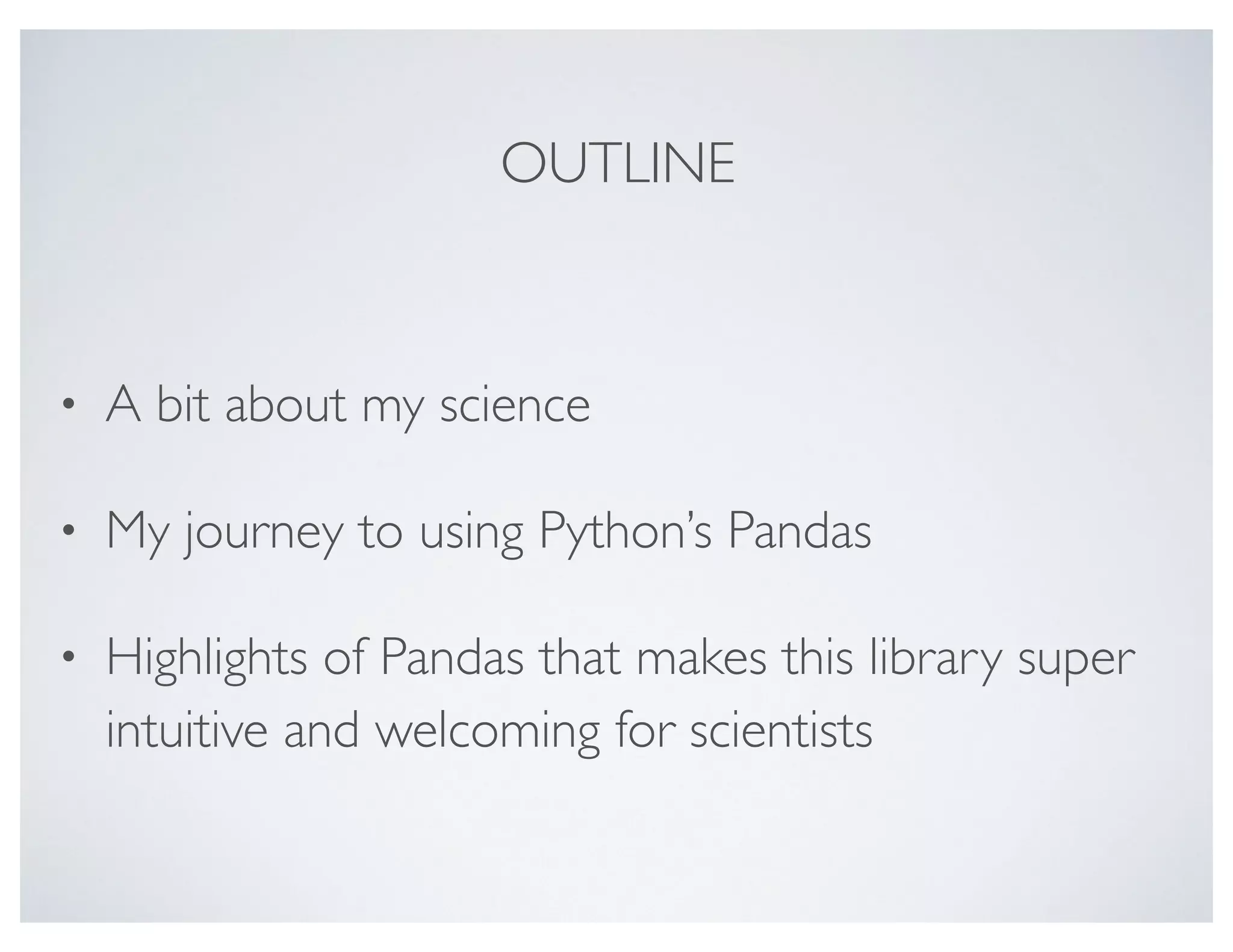 OUTLINE
• A bit about my science
• My journey to using Python’s Pandas
• Highlights of Pandas that makes this library super
intuitive and welcoming for scientists
 