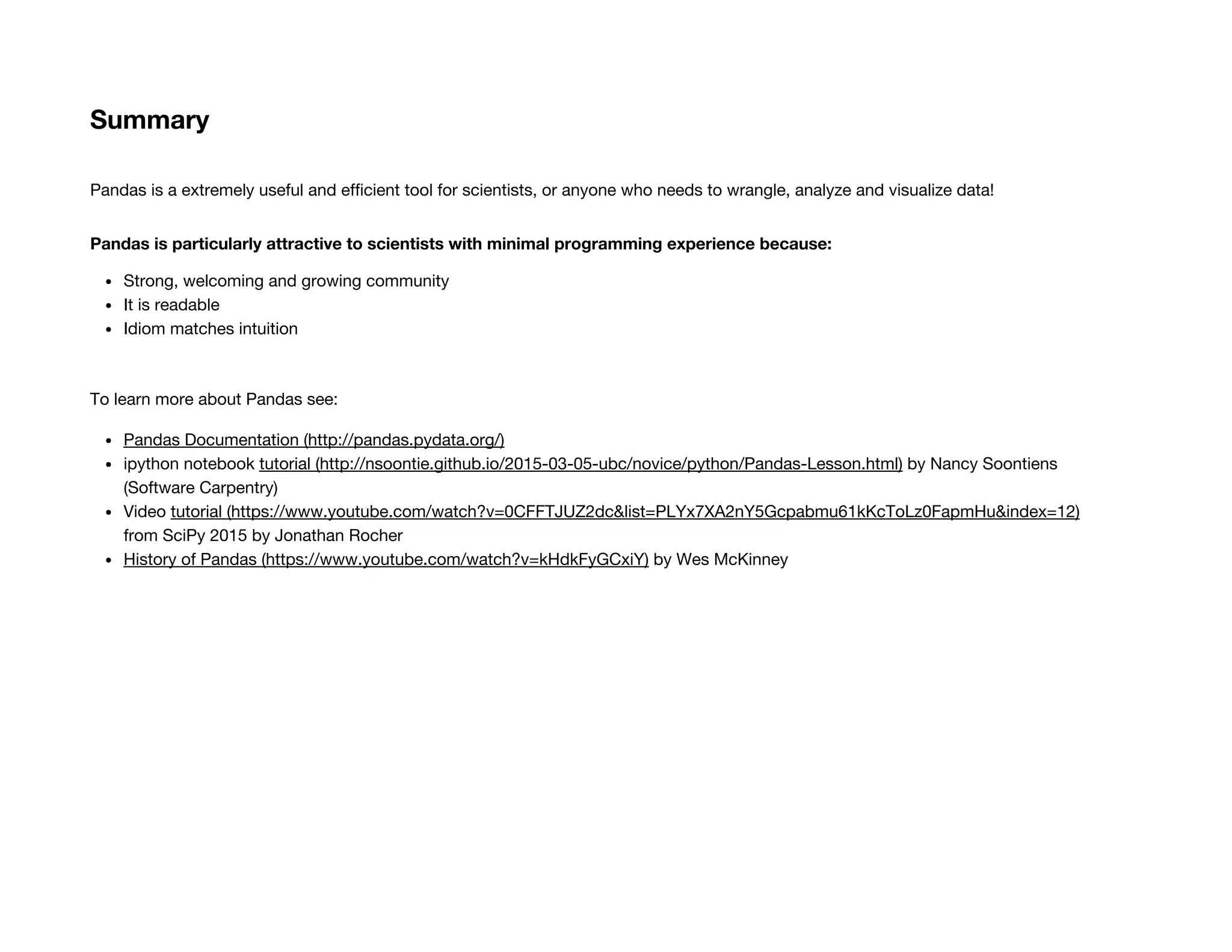 Summary
Pandas is a extremely useful and efficient tool for scientists, or anyone who needs to wrangle, analyze and visualize data!
Pandas is particularly attractive to scientists with minimal programming experience because:
Strong, welcoming and growing community
It is readable
Idiom matches intuition
To learn more about Pandas see:
Pandas Documentation (http://pandas.pydata.org/)
ipython notebook tutorial (http://nsoontie.github.io/2015-03-05-ubc/novice/python/Pandas-Lesson.html) by Nancy Soontiens
(Software Carpentry)
Video tutorial (https://www.youtube.com/watch?v=0CFFTJUZ2dc&list=PLYx7XA2nY5Gcpabmu61kKcToLz0FapmHu&index=12)
from SciPy 2015 by Jonathan Rocher
History of Pandas (https://www.youtube.com/watch?v=kHdkFyGCxiY) by Wes McKinney
 