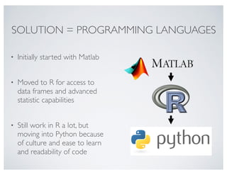 SOLUTION = PROGRAMMING LANGUAGES
• Initially started with Matlab 
• Moved to R for access to
data frames and advanced
statistic capabilities 
• Still work in R a lot, but
moving into Python because
of culture and ease to learn
and readability of code
 