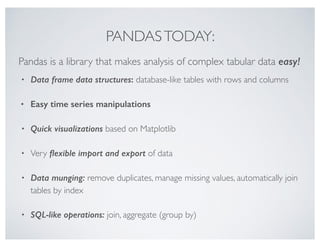 PANDASTODAY:
• Data frame data structures: database-like tables with rows and columns
• Easy time series manipulations
• Quick visualizations based on Matplotlib
• Very ﬂexible import and export of data
• Data munging: remove duplicates, manage missing values, automatically join
tables by index
• SQL-like operations: join, aggregate (group by)
Pandas is a library that makes analysis of complex tabular data easy!
 