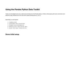 Using the Pandas Python Data Toolkit
Today we will highlight some very useful and cool features of the Pandas library in Python while playing with some nematode worm
behaviour data collected from the multi-worm-tracker (Swierczek et al., 2011).
Specifically, we will explore:
1. Loading data
2. Dataframe data structures
3. Element-wise mathematics
4. Working with time series data
5. Quick and easy visualization
Some initial setup
 