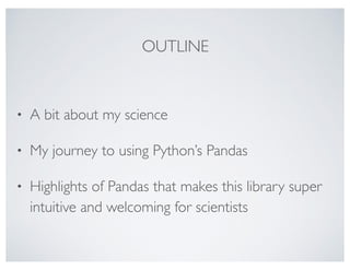 OUTLINE
• A bit about my science
• My journey to using Python’s Pandas
• Highlights of Pandas that makes this library super
intuitive and welcoming for scientists
 