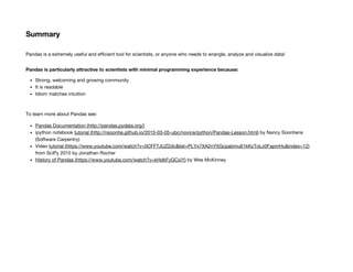 Summary
Pandas is a extremely useful and efficient tool for scientists, or anyone who needs to wrangle, analyze and visualize data!
Pandas is particularly attractive to scientists with minimal programming experience because:
Strong, welcoming and growing community
It is readable
Idiom matches intuition
To learn more about Pandas see:
Pandas Documentation (http://pandas.pydata.org/)
ipython notebook tutorial (http://nsoontie.github.io/2015-03-05-ubc/novice/python/Pandas-Lesson.html) by Nancy Soontiens
(Software Carpentry)
Video tutorial (https://www.youtube.com/watch?v=0CFFTJUZ2dc&list=PLYx7XA2nY5Gcpabmu61kKcToLz0FapmHu&index=12)
from SciPy 2015 by Jonathan Rocher
History of Pandas (https://www.youtube.com/watch?v=kHdkFyGCxiY) by Wes McKinney
 