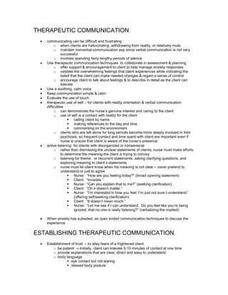 THERAPEUTIC COMMUNICATION
     communicating can be difficult and frustrating
 •
          o when clients are hallucinating, withdrawing from reality, or relatively mute
          o maintain nonverbal communication esp since verbal communication is not very
                successful
          o involves spending fairly lengthy periods of silence
     Use therapeutic communication techniques to collaborate in assessment & planning
 •
          o offer support & encouragement to client to help manage anxiety responses
          o validate the overwhelming feelings that client experiences while indicating the
                belief that the client can make needed changes & regain a sense of control
          o encourage client to talk about feelings & to describe in detail as the client can
                tolerate
     Use a soothing, calm voice
 •
     Keep communication simple & calm
 •
     Evaluate the use of touch
 •
     therapeutic use of self – for clients with reality orientation & verbal communication
 •
     difficulties
          o can demonstrate the nurse’s genuine interest and caring to the client
          o use of self is a contact with reality for the client
                         calling client by name
                         making references to the day and time
                         commenting on the environment
          o clients who are left alone for long periods become more deeply involved in their
                psychosis, so frequent contact and time spent with client are important even if
                nurse is unsure that client is aware of the nurse’s presence
     active listening for clients with disorganized or nonsensical
 •
          o rather than dismissing the unclear statements of clients, nurse must make efforts
                to determine the meaning the client is trying to convey
          o listening for theme or recurrent statements, asking clarifying questions, and
                exploring meaning to client’s statements
          o nurse must let client know when his meaning is not clear – never pretend to
                understand or just to agree
                         Nurse: “How are you feeling today?” (broad opening statement)
                         Client: “Invisible.”
                         Nurse: “Can you explain that to me?” (seeking clarification)
                         Client: “Oh it doesn’t matter.”
                         Nurse: “I’m interested in how you feel; I’m just not sure I understand.”
                         (offering self/seeking clarification)
                         Client: “It doesn’t mean much.”
                         Nurse: “Let me see if I can understand. Do you feel like you’re being
                         ignored, that no one is really listening?” (verbalizing the implied)

     When anxiety has subsided, as open ended communication techniques to discuss the
 •
     experience

ESTABLISHING THERAPEUTIC COMMUNICATION
     Establishment of trust – to allay fears of a frightened client
 •
         o be patient → Initially, client can tolerate 5-10 minutes of contact at one time
         o provide explanations that are clear, direct and easy to understand
         o body language
                   eye contact but not staring
                   relaxed body posture
 