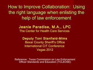 How to Improve Collaboration: Using
the right language when enlisting the
       help of law enforcement
      Jeanie Paradise, M.A., LPC
      The Center for Health Care Services

        Deputy Toni Stanfield-Mims
         Bexar County Sheriff’s Office
         International CIT Conference
                   Vegas 2012


   Reference: Texas Commission on Law Enforcement
      Officer Standards and Education (TCLEOSE)
 