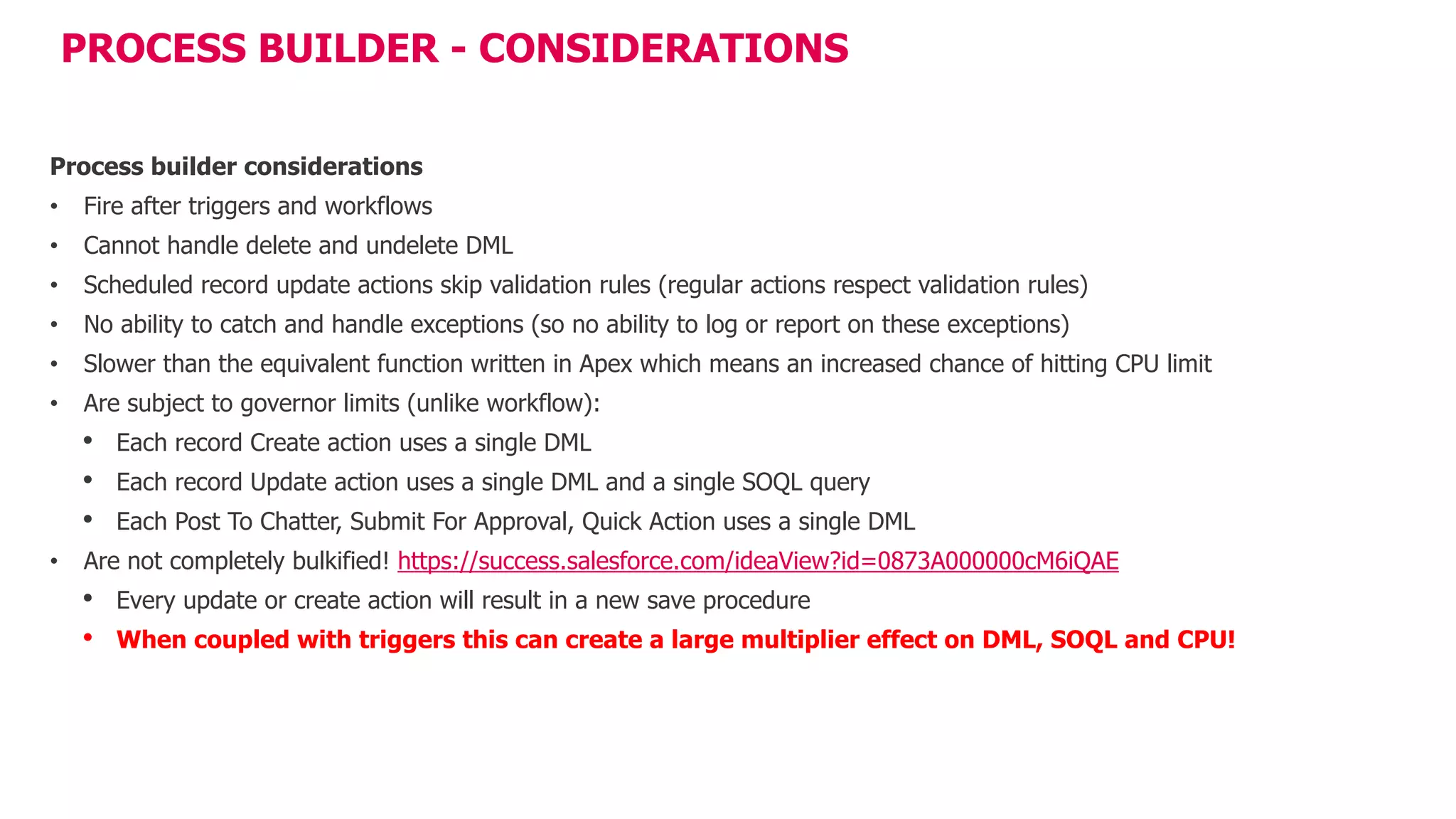 PROCESS BUILDER - CONSIDERATIONS
Process builder considerations
• Fire after triggers and workflows
• Cannot handle delete and undelete DML
• Scheduled record update actions skip validation rules (regular actions respect validation rules)
• No ability to catch and handle exceptions (so no ability to log or report on these exceptions)
• Slower than the equivalent function written in Apex which means an increased chance of hitting CPU limit
• Are subject to governor limits (unlike workflow):
• Each record Create action uses a single DML
• Each record Update action uses a single DML and a single SOQL query
• Each Post To Chatter, Submit For Approval, Quick Action uses a single DML
• Are not completely bulkified! https://success.salesforce.com/ideaView?id=0873A000000cM6iQAE
• Every update or create action will result in a new save procedure
• When coupled with triggers this can create a large multiplier effect on DML, SOQL and CPU!
 