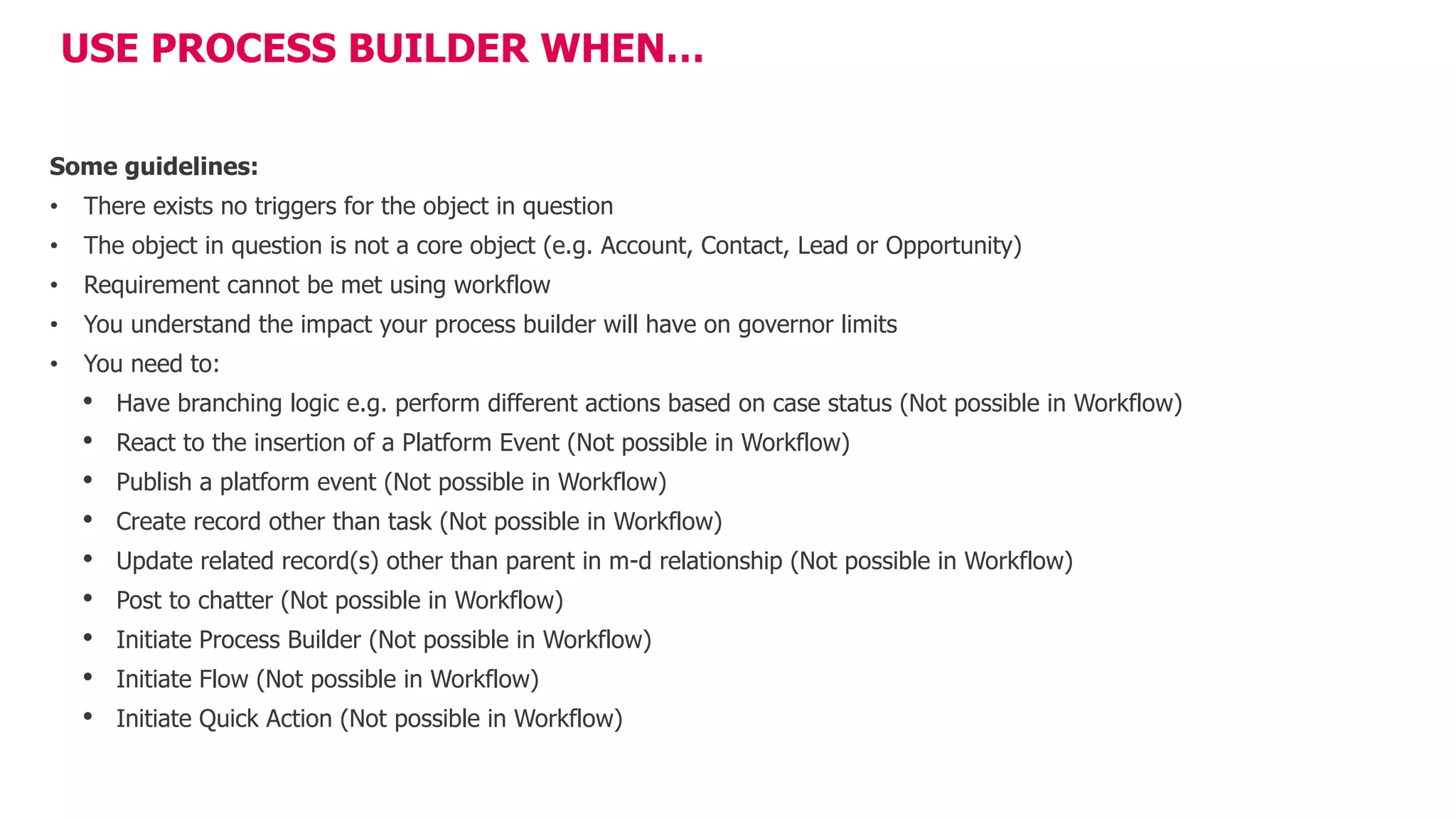 USE PROCESS BUILDER WHEN…
Some guidelines:
• There exists no triggers for the object in question
• The object in question is not a core object (e.g. Account, Contact, Lead or Opportunity)
• Requirement cannot be met using workflow
• You understand the impact your process builder will have on governor limits
• You need to:
• Have branching logic e.g. perform different actions based on case status (Not possible in Workflow)
• React to the insertion of a Platform Event (Not possible in Workflow)
• Publish a platform event (Not possible in Workflow)
• Create record other than task (Not possible in Workflow)
• Update related record(s) other than parent in m-d relationship (Not possible in Workflow)
• Post to chatter (Not possible in Workflow)
• Initiate Process Builder (Not possible in Workflow)
• Initiate Flow (Not possible in Workflow)
• Initiate Quick Action (Not possible in Workflow)
 