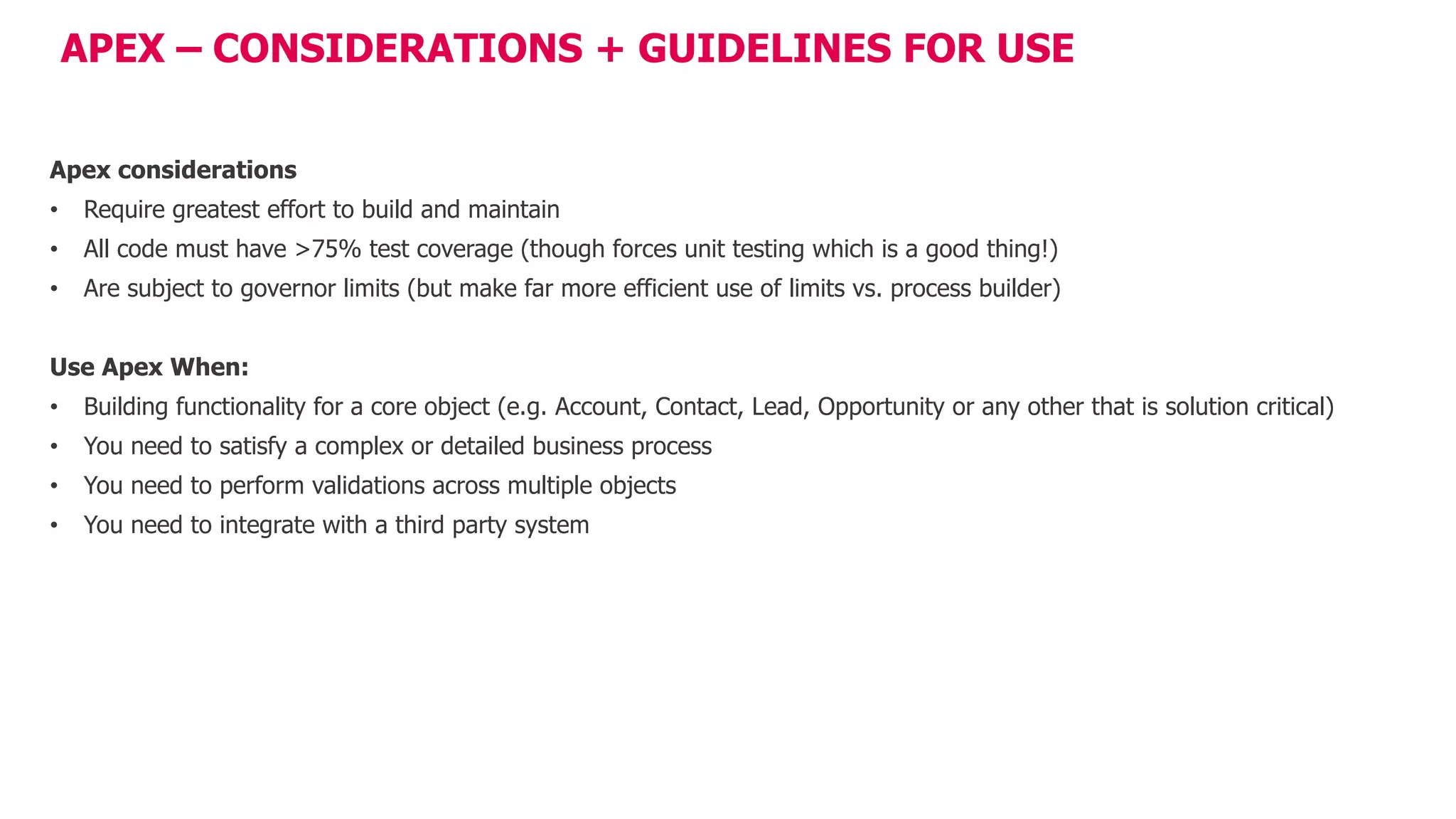 APEX – CONSIDERATIONS + GUIDELINES FOR USE
Apex considerations
• Require greatest effort to build and maintain
• All code must have >75% test coverage (though forces unit testing which is a good thing!)
• Are subject to governor limits (but make far more efficient use of limits vs. process builder)
Use Apex When:
• Building functionality for a core object (e.g. Account, Contact, Lead, Opportunity or any other that is solution critical)
• You need to satisfy a complex or detailed business process
• You need to perform validations across multiple objects
• You need to integrate with a third party system
 
