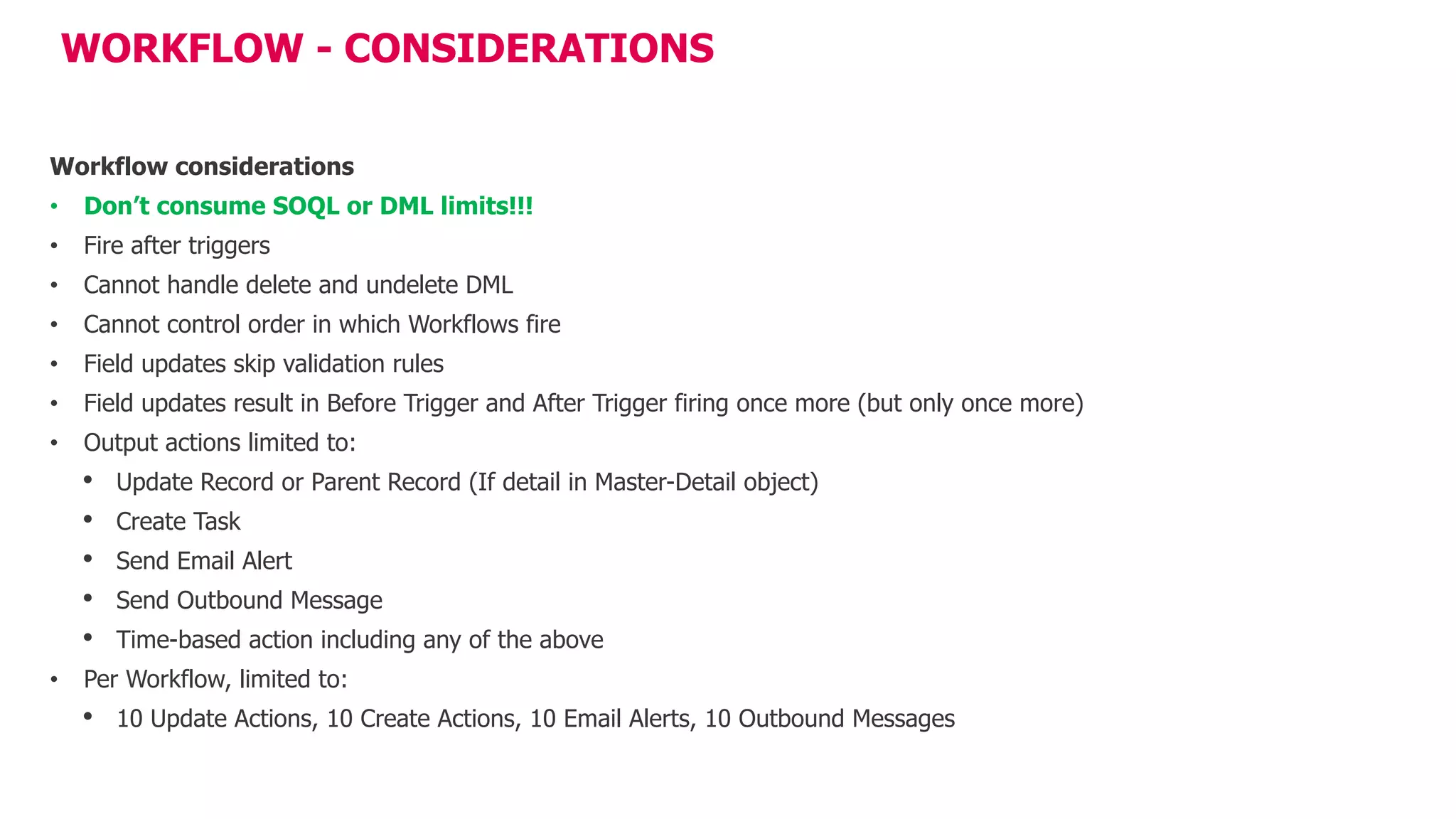 WORKFLOW - CONSIDERATIONS
Workflow considerations
• Don’t consume SOQL or DML limits!!!
• Fire after triggers
• Cannot handle delete and undelete DML
• Cannot control order in which Workflows fire
• Field updates skip validation rules
• Field updates result in Before Trigger and After Trigger firing once more (but only once more)
• Output actions limited to:
• Update Record or Parent Record (If detail in Master-Detail object)
• Create Task
• Send Email Alert
• Send Outbound Message
• Time-based action including any of the above
• Per Workflow, limited to:
• 10 Update Actions, 10 Create Actions, 10 Email Alerts, 10 Outbound Messages
 
