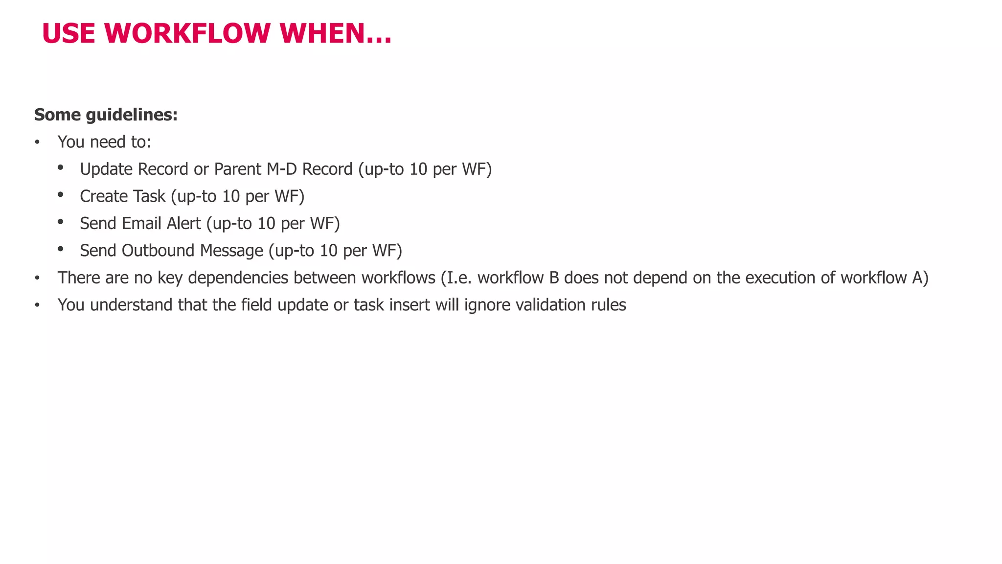 USE WORKFLOW WHEN…
Some guidelines:
• You need to:
• Update Record or Parent M-D Record (up-to 10 per WF)
• Create Task (up-to 10 per WF)
• Send Email Alert (up-to 10 per WF)
• Send Outbound Message (up-to 10 per WF)
• There are no key dependencies between workflows (I.e. workflow B does not depend on the execution of workflow A)
• You understand that the field update or task insert will ignore validation rules
 