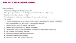USE PROCESS BUILDER WHEN…
Some guidelines:
• There exists no triggers for the object in question
• The object in question is not a core object (e.g. Account, Contact, Lead or Opportunity)
• Requirement cannot be met using workflow
• You understand the impact your process builder will have on governor limits
• You need to:
• Have branching logic e.g. perform different actions based on case status (Not possible in Workflow)
• React to the insertion of a Platform Event (Not possible in Workflow)
• Publish a platform event (Not possible in Workflow)
• Create record other than task (Not possible in Workflow)
• Update related record(s) other than parent in m-d relationship (Not possible in Workflow)
• Post to chatter (Not possible in Workflow)
• Initiate Process Builder (Not possible in Workflow)
• Initiate Flow (Not possible in Workflow)
• Initiate Quick Action (Not possible in Workflow)
 