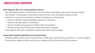 EXECUTION CONTEXT
What Happens When You Create/Update A Record
• Any Insert/Update made to a record kicks off a series of actions which together make up the “Execution Context”
• Any Workflow, Process Builder or Apex that is invoked can result in the consumption of governor limits
• Key Governor Limits which we need to be mindful of include (but are not limited to):
• Maximum 150 DML (inserts/update/delete requests) in a transaction
• Maximum 100 SOQL queries in a transaction
• Maximum 50,000 records queried by all SOQL within the transaction
• Maximum 10 seconds of CPU time for the entire transaction to complete
• Hitting platform limits within a transaction can/will break custom-built functionality
Special Note Regarding Workflow and Process Builder
• Workflow updates are fast and do not consume DML or SOQL (but do consume CPU and will kick of +1 round of triggers)
• Process Builder updates are slower and can have a multiplier effect on total DML and SOQL consumed
 