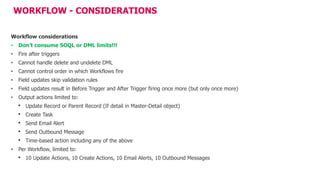 WORKFLOW - CONSIDERATIONS
Workflow considerations
• Don’t consume SOQL or DML limits!!!
• Fire after triggers
• Cannot handle delete and undelete DML
• Cannot control order in which Workflows fire
• Field updates skip validation rules
• Field updates result in Before Trigger and After Trigger firing once more (but only once more)
• Output actions limited to:
• Update Record or Parent Record (If detail in Master-Detail object)
• Create Task
• Send Email Alert
• Send Outbound Message
• Time-based action including any of the above
• Per Workflow, limited to:
• 10 Update Actions, 10 Create Actions, 10 Email Alerts, 10 Outbound Messages
 