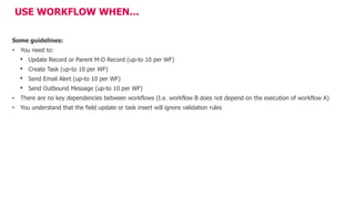 USE WORKFLOW WHEN…
Some guidelines:
• You need to:
• Update Record or Parent M-D Record (up-to 10 per WF)
• Create Task (up-to 10 per WF)
• Send Email Alert (up-to 10 per WF)
• Send Outbound Message (up-to 10 per WF)
• There are no key dependencies between workflows (I.e. workflow B does not depend on the execution of workflow A)
• You understand that the field update or task insert will ignore validation rules
 