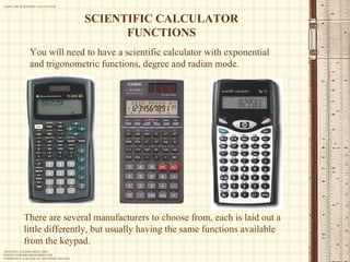 You will need to have a scientific calculator with exponential and trigonometric functions, degree and radian mode. SCIENTIFIC CALCULATOR FUNCTIONS There are several manufacturers to choose from, each is laid out a little differently, but usually having the same functions available from the keypad. 