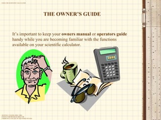 It’s important to keep your  owners manual  or  operators guide  handy while you are becoming familiar with the functions available on your scientific calculator. THE OWNER’S GUIDE 