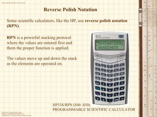 Reverse Polish Notation Some scientific calculators, like the HP, use  reverse polish notation (RPN) .  RPN  is a powerful stacking protocol where the values are entered first and them the proper function is applied. The values move up and down the stack as the elements are operated on. HP33S/RPN ($40 -$50) PROGRAMMABLE SCIENTIFIC CALCULATOR 