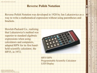 Reverse Polish Notation Reverse Polish Notation was developed in 1920 by Jan Lukasiewicz as a way to write a mathematical expression without using parentheses and brackets.  Hewlett-Packard Co., realizing that Lukasiewicz's method was superior to standard algebraic expressions when using calculators and computers, adapted RPN for its first hand-held scientific calculator, the HP35, in 1972. HP35 RPN Programmable Scientific Calculator LED Display 