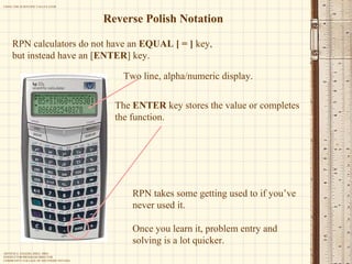 Reverse Polish Notation RPN calculators do not have an  EQUAL   [ = ]  key, but instead have an [ ENTER ] key. The  ENTER  key stores the value or completes the function.  RPN takes some getting used to if you’ve never used it. Once you learn it, problem entry and solving is a lot quicker. Two line, alpha/numeric display. 