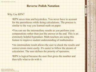 Reverse Polish Notation Why Use RPN? RPN saves time and keystrokes. You never have to account for the parentheses while doing calculations. The process is similar to the way you learned math on paper.  You can see the intermediary results as you perform your computations rather than just the answer at the end. This is an extremely helpful byproduct. Math teachers are using this feature to improve student understanding of mathematics  An intermediate result allows the user to check the results and correct errors more easily. It's easier to follow the stream of calculation. The user defines the priority of operators.  RPN is logical because the user first gives the number and then tells what to do with it. 