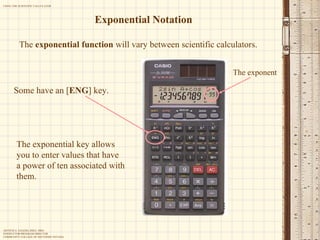Exponential Notation The  exponential function  will vary between scientific calculators. Some have an [ ENG ]   key. The exponential key allows you to enter values that have a power of ten associated with them. The exponent 