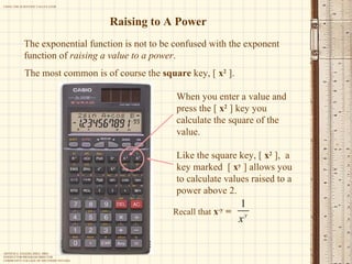 Raising to A Power The exponential function is not to be confused with the exponent function of  raising a value to a power . The most common is of course the  square  key, [  x 2  ]. When you enter a value and press the [  x 2  ] key you calculate the square of the value.  Like the square key, [  x 2  ],  a key marked  [  x y  ] allows you to calculate values raised to a power above 2. Recall that  x -y  = 