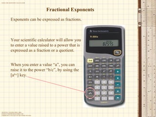 Fractional Exponents Exponents can be expressed as fractions. Your scientific calculator will allow you to enter a value raised to a power that is expressed as a fraction or a quotient. When you enter a value “a”, you can raise it to the power “b/c”, by using the [a b/c ] key. 