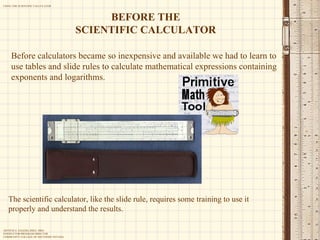 Before calculators became so inexpensive and available we had to learn to use tables and slide rules to calculate mathematical expressions containing exponents and logarithms. BEFORE THE SCIENTIFIC CALCULATOR The scientific calculator, like the slide rule, requires some training to use it properly and understand the results. 