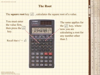 The Root The  square root  key  , calculates the square root of a value. You must enter the value first,  then press the  key. The same applies for the  key, where now you are calculating a root for any number other than 2. Recall that x ½  =  