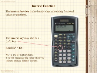 Inverse Function The  inverse function  is also handy when calculating fractional values or quotients. NOTE TO ET STUDENTS: You will recognize the value when you learn to analyze parallel circuits. The  inverse key  may also be a  [  x -1   ] key. Recall  x -1  = 1/x 