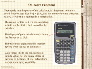 On-board Functions The display of your calculator only shows the first ten or so digits. There are more digits stored in memory beyond what you see in the display. With values like   , the non-repeating, infinite values not shown are stored in memory to the limits of your calculator’s storage and display capability.   To properly  use the power of the calculator, it’s important to use on-board function keys like the [    ] key, and not merely enter the truncated value 3.14 when    is required in a computation. The reason for this is,    is a non-repeating, infinite number that is best treated by the calculator. 