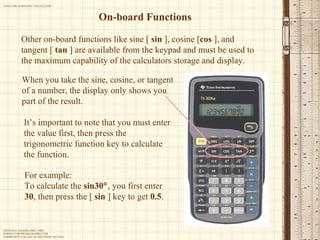 On-board Functions When you take the sine, cosine, or tangent of a number, the display only shows you part of the result.  Other on-board functions like sine [  sin  ], cosine [ cos  ], and tangent [  tan  ] are available from the keypad and must be used to the maximum capability of the calculators storage and display. For example: To calculate the  sin30  , you first enter  30 , then press the [  sin  ] key to get  0.5 . It’s important to note that you must enter the value first, then press the trigonometric function key to calculate the function. 