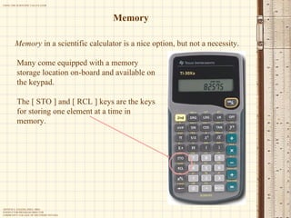 Memory Memory  in a scientific calculator is a nice option, but not a necessity. Many come equipped with a memory storage location on-board and available on the keypad. The [ STO ] and [ RCL ] keys are the keys for storing one element at a time in memory. 