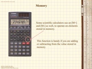 Memory Some scientific calculators use an [M+] and [M-] as well, to operate on elements stored in memory.  This function is handy if you are adding or subtracting from the value stored in memory. 