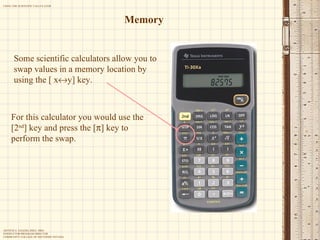 Memory Some scientific calculators allow you to swap values in a memory location by using the [ x  y] key.  For this calculator you would use the [2 nd ] key and press the [  ] key to perform the swap. 