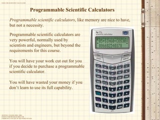 Programmable Scientific Calculators Programmable scientific calculators , like memory are nice to have, but not a necessity. Programmable scientific calculators are very powerful, normally used by scientists and engineers, but beyond the requirements for this course. You will have your work cut out for you if you decide to purchase a programmable scientific calculator.  You will have wasted your money if you don’t learn to use its full capability. 