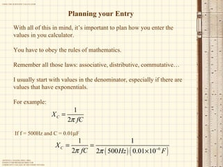 Planning your Entry With all of this in mind, it’s important to plan how you enter the values in you calculator. You have to obey the rules of mathematics. Remember all those laws: associative, distributive, commutative… I usually start with values in the denominator, especially if there are values that have exponentials.  For example : If f = 500Hz and C = 0.01  F 