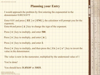 Planning your Entry I would approach the problem by first entering the exponential in the denominator 0.001X10 -6 F Enter 0.01 and press [  EE  ] or [  ENG  ], the calculator will prompt you for the exponent,  Enter  6  and press [    ] key to change the sign of the exponent. Press [    ] key to multiply, and enter  500 . Press [    ] key to multiply, and enter [    ]. Press [    ] key to multiply, and enter  2 . Press [    ] key to multiply, and then press the [  1/x  ] or [  x -1  ] key to invert the value in the denominator. The value is now in the numerator, multiplied by the understood value of 1 You’re done! You should have  31.8X10 3  or  31831 . 