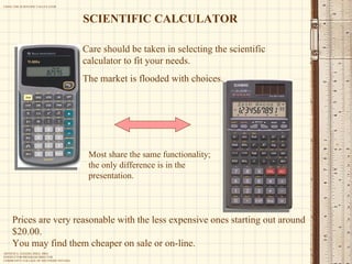 Care should be taken in selecting the scientific calculator to fit your needs.  The market is flooded with choices.  Most share the same functionality; the only difference is in the presentation. Prices are very reasonable with the less expensive ones starting out around $20.00. You may find them cheaper on sale or on-line. SCIENTIFIC CALCULATOR 
