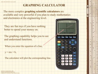 The more complex  graphing scientific calculators  are available and very powerful if you plan to study mathematics and electronics at the engineering level.  They are fun toys if you have nothing better to spend your money on. The graphing capability helps you to see and understand functions. GRAPHING CALCULATOR When you enter the equation of a line, y = mx + b, The calculator will plot the corresponding line. 